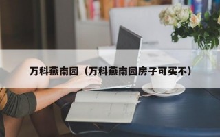 万科燕南园（万科燕南园房子可买不）